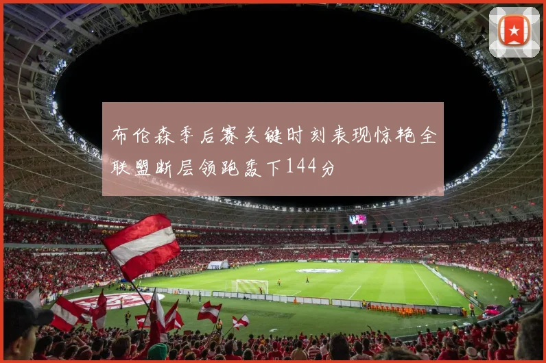 布伦森季后赛关键时刻表现惊艳全联盟断层领跑轰下144分