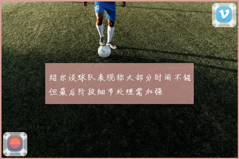 绍尔谈球队表现称大部分时间不错但最后阶段细节处理需加强