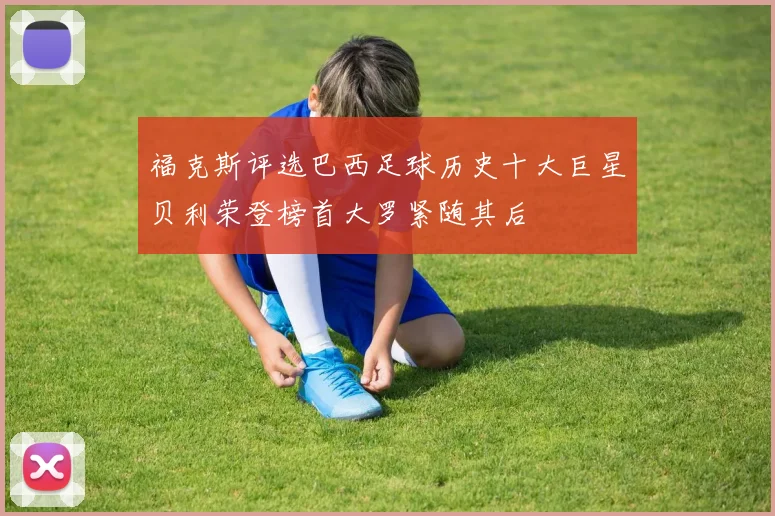 福克斯评选巴西足球历史十大巨星贝利荣登榜首大罗紧随其后