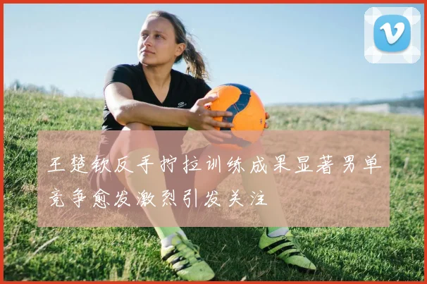 王楚钦反手拧拉训练成果显著男单竞争愈发激烈引发关注