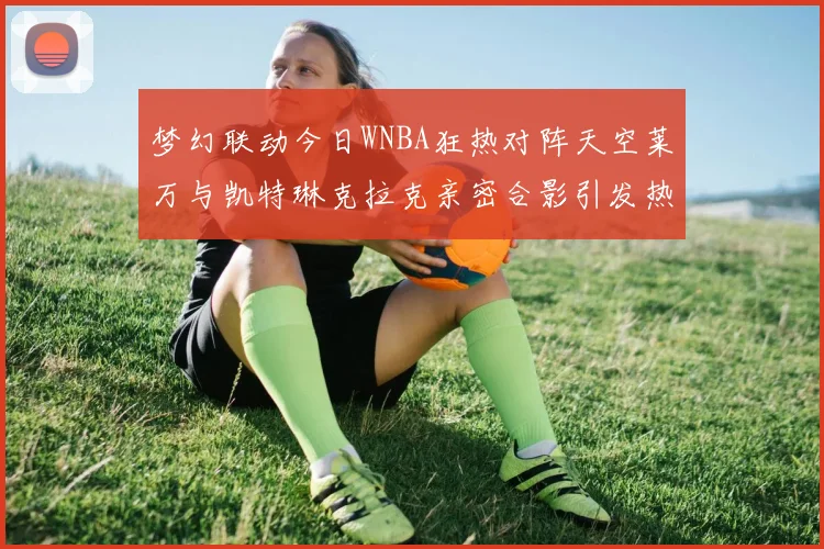 梦幻联动今日WNBA狂热对阵天空莱万与凯特琳克拉克亲密合影引发热议