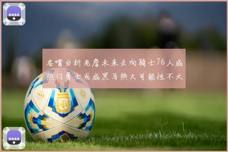名嘴分析老詹未来去向骑士76人成热门勇士或成黑马热火可能性不大