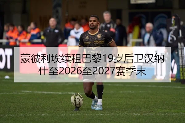 蒙彼利埃续租巴黎19岁后卫汉纳什至2026至2027赛季末