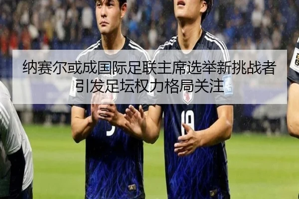 纳赛尔或成国际足联主席选举新挑战者 引发足坛权力格局关注