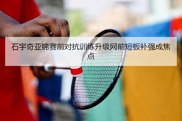 石宇奇亚锦赛前对抗训练升级网前短板补强成焦点