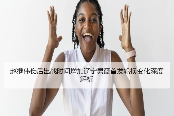 赵继伟伤后出战时间增加辽宁男篮首发轮换变化深度解析